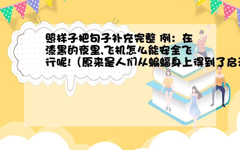 照样子把句子补充完整 例：在漆黑的夜里,飞机怎么能安全飞行呢!（原来是人们从蝙蝠身上得到了启示.）教师室里,读书声为什么那么响亮呢?( )