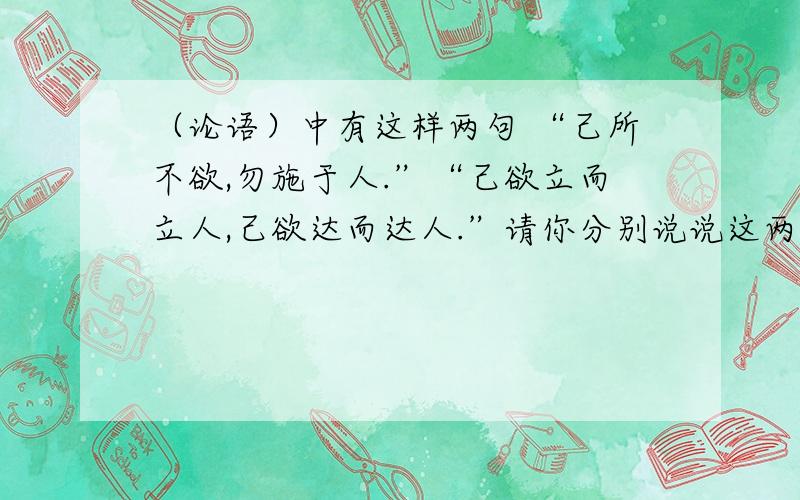 （论语）中有这样两句 “己所不欲,勿施于人.”“己欲立而立人,己欲达而达人.”请你分别说说这两句的意思.