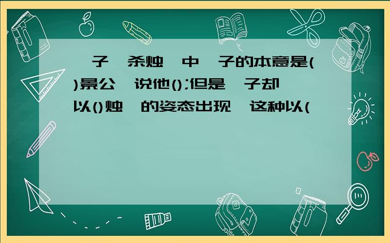 晏子谏杀烛邹中晏子的本意是()景公,说他();但是晏子却以()烛邹的姿态出现,这种以(