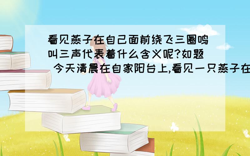 看见燕子在自己面前绕飞三圈鸣叫三声代表着什么含义呢?如题 今天清晨在自家阳台上,看见一只燕子在自己面前飞了三圈鸣叫了三声不知道有什么特殊的意义?希望知道的人能帮我解答一下,