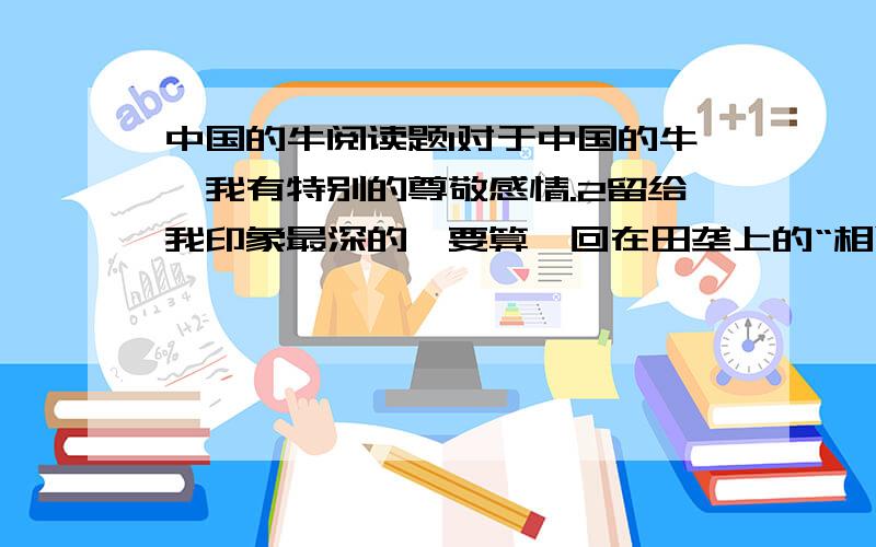 中国的牛阅读题1对于中国的牛,我有特别的尊敬感情.2留给我印象最深的,要算一回在田垄上的“相遇”.3一群朋友郊游,我领头在狭窄的阡陌上走,怎料迎面来了几只耕牛,狭道容不下人和牛,终