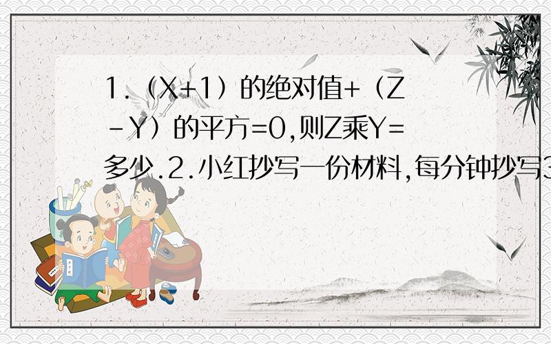 1.（X+1）的绝对值+（Z-Y）的平方=0,则Z乘Y=多少.2.小红抄写一份材料,每分钟抄写30个字,若干分钟可以抄完,当她抄完这份材料的五分之二时,决定提高50%的效率,结果提前20分钟抄完,求这份材料有