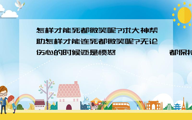 怎样才能死都微笑呢?求大神帮助怎样才能连死都微笑呢?无论伤心的时候还是愤怒、、、、、、都保持微笑、没有任何感情、只是微笑、