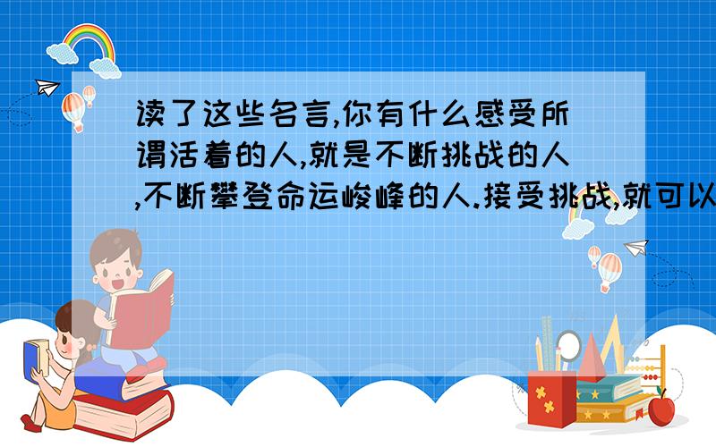 读了这些名言,你有什么感受所谓活着的人,就是不断挑战的人,不断攀登命运峻峰的人.接受挑战,就可以享受胜利的喜悦.人生要不是大胆的冒险,便是一无所获