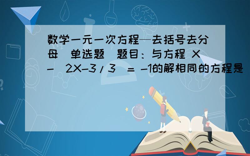 数学一元一次方程—去括号去分母(单选题）题目：与方程 X-（2X-3/3）= -1的解相同的方程是（    ）A.3X-2X+2=-1B.3X-2X+3=-3C.2(X-5)=1D.(1/2)X-3=0