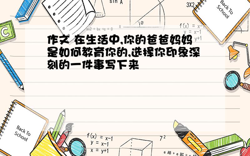 作文 在生活中,你的爸爸妈妈是如何教育你的,选择你印象深刻的一件事写下来