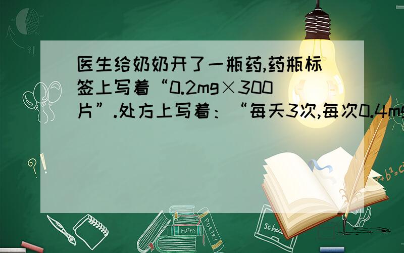 医生给奶奶开了一瓶药,药瓶标签上写着“0.2mg×300片”.处方上写着：“每天3次,每次0.4mg.”给奶奶开的给奶奶开的药可服几天?急啊啊啊啊