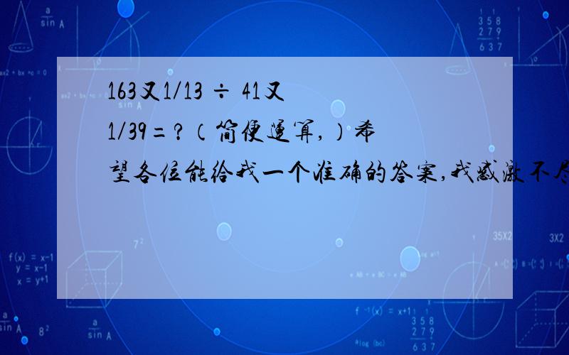 163又1／13 ÷ 41又1／39=?（简便运算,）希望各位能给我一个准确的答案,我感激不尽!但是不许乱输答案,第一位算式好像有误（163×13+3）÷（41×39+1），应是×13，而不是×3，两数通分的意思？