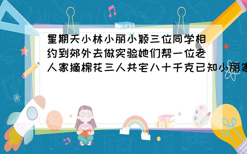 星期天小林小丽小颖三位同学相约到郊外去做实验她们帮一位老人家摘棉花三人共宅八十千克已知小丽家的棉花是小玲的三分之二小颖小莉左摘棉花的数量之比是五比六文三位同学各摘了多