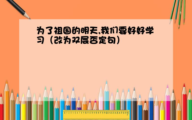 为了祖国的明天,我们要好好学习（改为双层否定句）