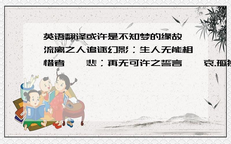 英语翻译或许是不知梦的缘故,流离之人追逐幻影；生人无能相惜者,曰悲；再无可许之誓言,曰哀.孤独是与生俱来的种子,萌发于爱上一个人的瞬间；但既然相逢,纵无携手,总好过一生陌路.死