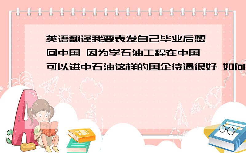 英语翻译我要表发自己毕业后想回中国 因为学石油工程在中国可以进中石油这样的国企待遇很好 如何表达？还有就是如何表达因为如果预约北京的签证时间久太迟了 所以选择了上海领事馆