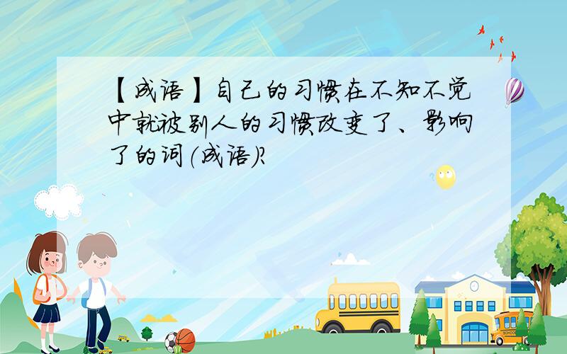 【成语】自己的习惯在不知不觉中就被别人的习惯改变了、影响了的词（成语）?