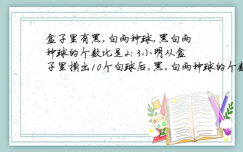 盒子里有黑,白两种球,黑白两种球的个数比是2：3小明从盒子里摸出10个白球后,黑,白两种球的个数比是3：2.盒子里黑白两种球原来各有多少个?