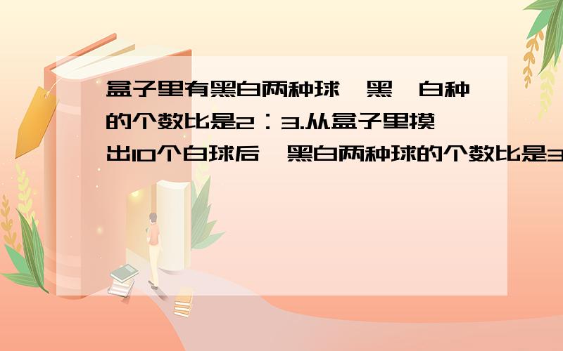 盒子里有黑白两种球,黑、白种的个数比是2：3.从盒子里摸出10个白球后,黑白两种球的个数比是3：2.盒子里原来各有多少个?