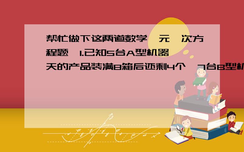 帮忙做下这两道数学一元一次方程题,1.已知5台A型机器一天的产品装满8箱后还剩4个,7台B型机器一天的产品装满11箱后还剩1个,每台A型机器比B型机器一天多生产1个产品,求每箱有多少个产品.2.