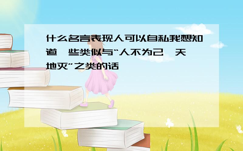 什么名言表现人可以自私我想知道一些类似与“人不为己,天诛地灭”之类的话