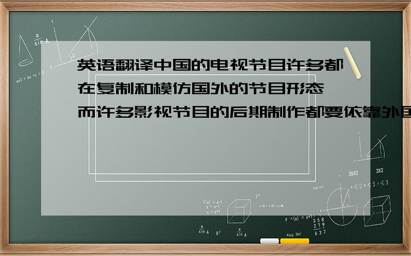 英语翻译中国的电视节目许多都在复制和模仿国外的节目形态,而许多影视节目的后期制作都要依靠外国的技术人员.XX电视台的一位制片人曾告诉过我,中国缺少技术性的传媒人才.