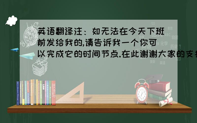 英语翻译注：如无法在今天下班前发给我的,请告诉我一个你可以完成它的时间节点.在此谢谢大家的支持与配合~