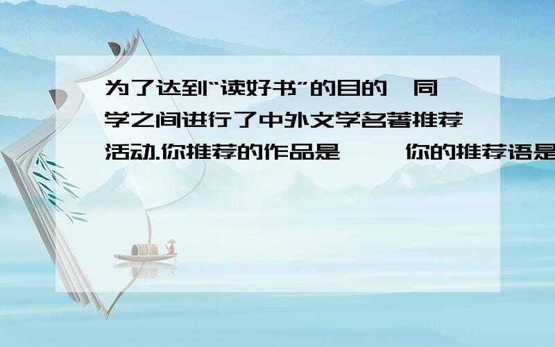 为了达到“读好书”的目的,同学之间进行了中外文学名著推荐活动.你推荐的作品是《 》你的推荐语是：