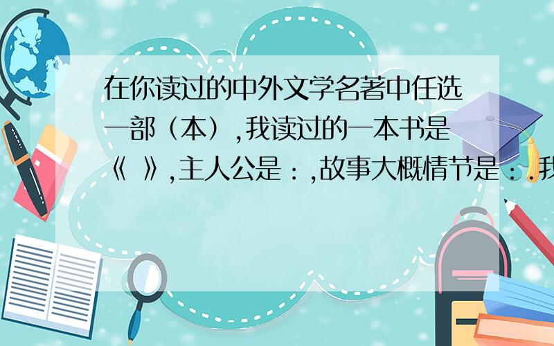 在你读过的中外文学名著中任选一部（本）,我读过的一本书是《 》,主人公是：,故事大概情节是：.我的感想是：.