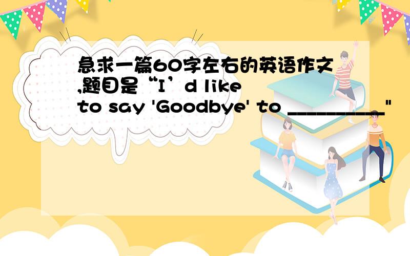 急求一篇60字左右的英语作文,题目是“I’d like to say 'Goodbye' to __________