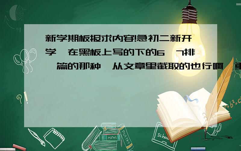 新学期板报求内容!急初二新开学,在黑板上写的下的6,7排一篇的那种,从文章里截取的也行啊,重要的是黑板写几篇写的下的.