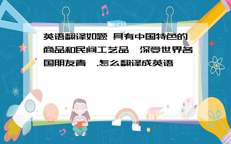 英语翻译如题 具有中国特色的商品和民间工艺品,深受世界各国朋友青睐.怎么翻译成英语