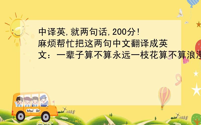 中译英,就两句话,200分!麻烦帮忙把这两句中文翻译成英文：一辈子算不算永远一枝花算不算浪漫最好不要直译.