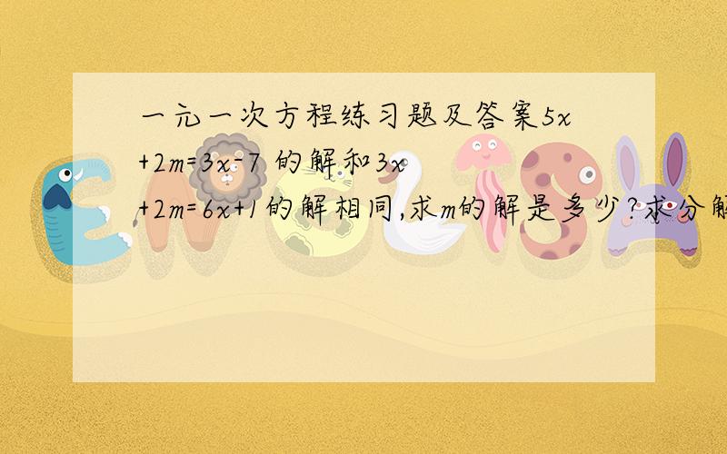 一元一次方程练习题及答案5x+2m=3x-7 的解和3x+2m=6x+1的解相同,求m的解是多少?求分解.................