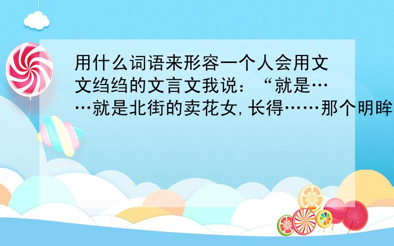 用什么词语来形容一个人会用文文绉绉的文言文我说：“就是……就是北街的卖花女,长得……那个明眸皓齿,唇红齿白,你仔细想想!会不会是抢人太多了,连抢了些什么人都忘了吧?”我好不容