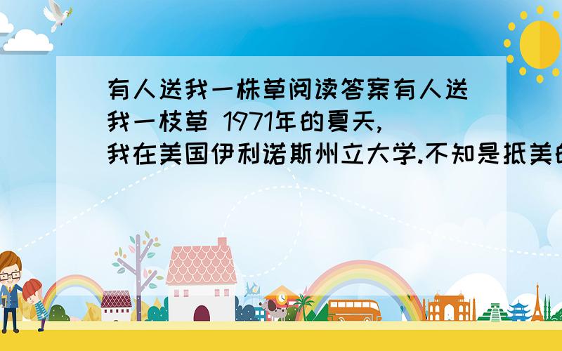 有人送我一株草阅读答案有人送我一枝草 1971年的夏天,我在美国伊利诺斯州立大学.不知是抵美的笫几个长日了,我由一个应征事情的地方走回住处.那时候身上只剩下一点点生活费,居留是大问