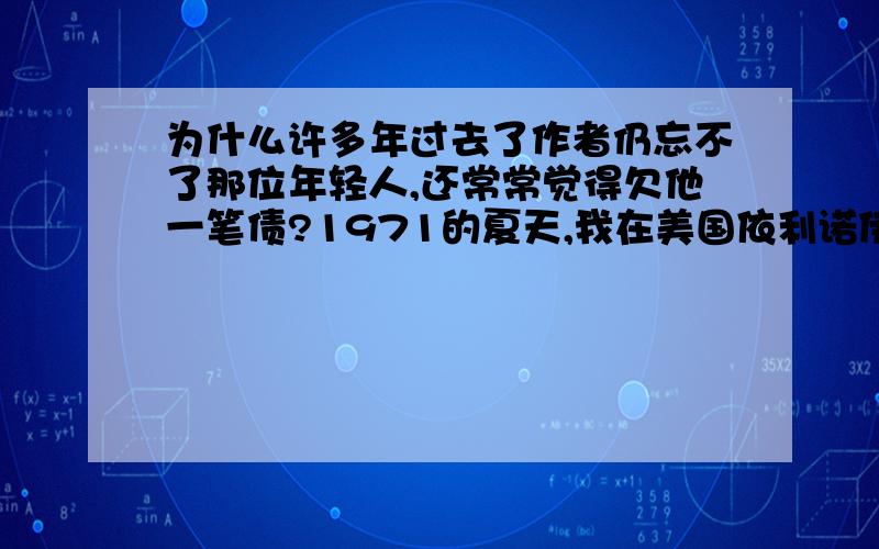 为什么许多年过去了作者仍忘不了那位年轻人,还常常觉得欠他一笔债?1971的夏天,我在美国依利诺伊州立大学.不知是抵美的第几天了,我从一个应征事情的地方走回住处.那时候我身上只剩下一