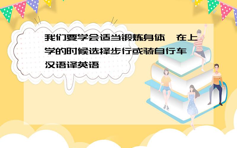 我们要学会适当锻炼身体,在上学的时候选择步行或骑自行车 汉语译英语