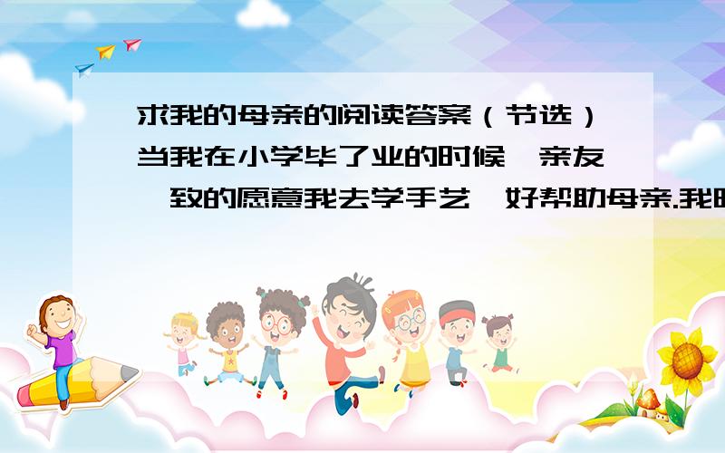 求我的母亲的阅读答案（节选）当我在小学毕了业的时候,亲友一致的愿意我去学手艺,好帮助母亲.我晓得我应当去找饭吃,以减轻母亲的辛劳困苦.可是,我偷偷的考入了师范学校——制服、饮