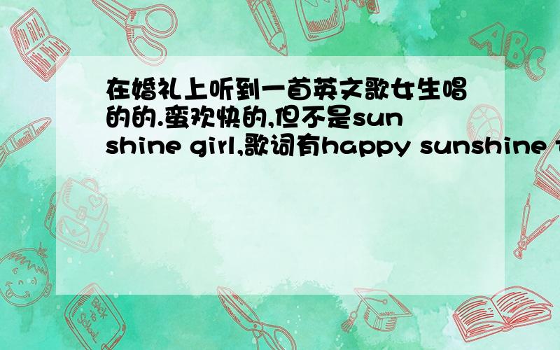 在婚礼上听到一首英文歌女生唱的的.蛮欢快的,但不是sunshine girl,歌词有happy sunshine to be friend