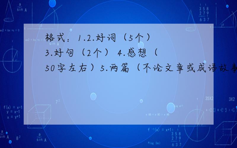 格式：1.2.好词（5个） 3.好句（2个） 4.感想（50字左右）5.两篇（不论文章或成语故事都可以）