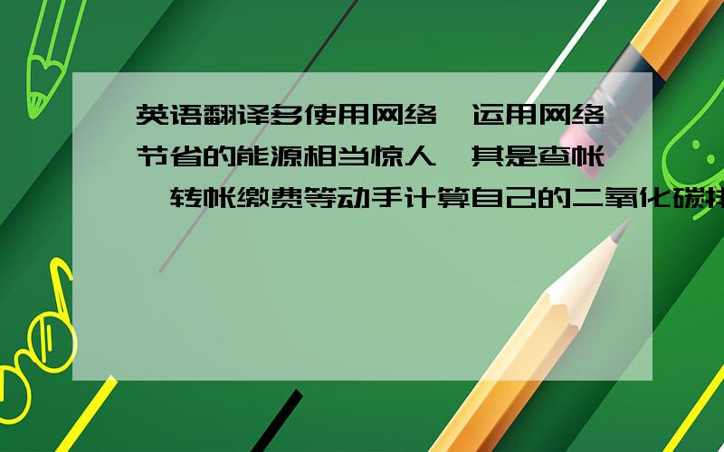 英语翻译多使用网络,运用网络节省的能源相当惊人,其是查帐、转帐缴费等动手计算自己的二氧化碳排放量,做地球好公民,使用可计算个人碳排放量的计算器