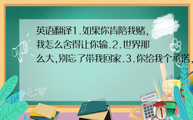 英语翻译1.如果你肯陪我赌,我怎么舍得让你输.2.世界那么大,别忘了带我回家.3.你给我个承诺,我还你个未来.4.如果你爱上属虎的,请你疼爱生肖虎,也请你珍惜这个虎头虎脑的小老虎.5.她唯一比