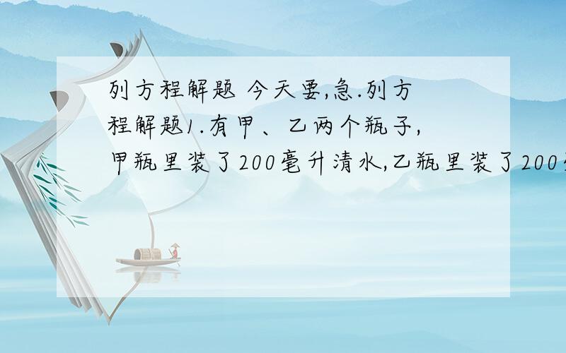 列方程解题 今天要,急.列方程解题1.有甲、乙两个瓶子,甲瓶里装了200毫升清水,乙瓶里装了200毫升的纯酒精.第一次把20毫升的纯酒精由乙瓶倒入甲瓶,第二次把甲瓶中20毫升的溶液倒回乙瓶,此