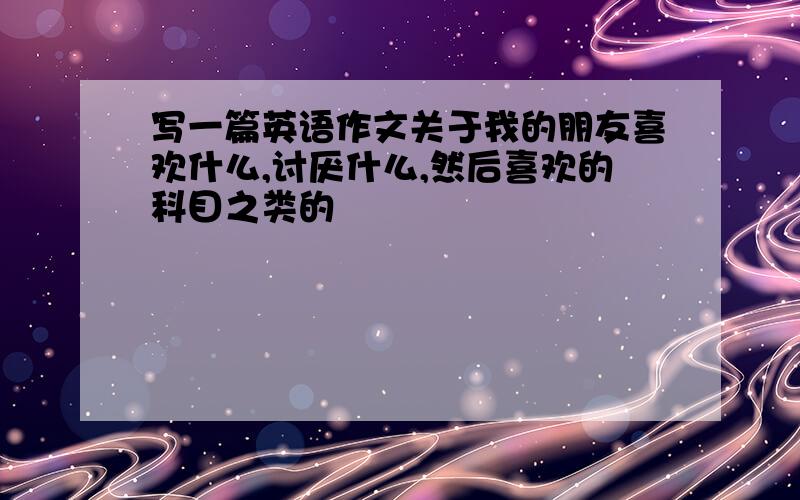 写一篇英语作文关于我的朋友喜欢什么,讨厌什么,然后喜欢的科目之类的