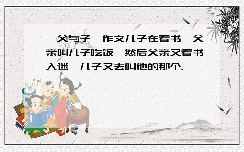 《父与子》作文儿子在看书,父亲叫儿子吃饭,然后父亲又看书入迷,儿子又去叫他的那个.