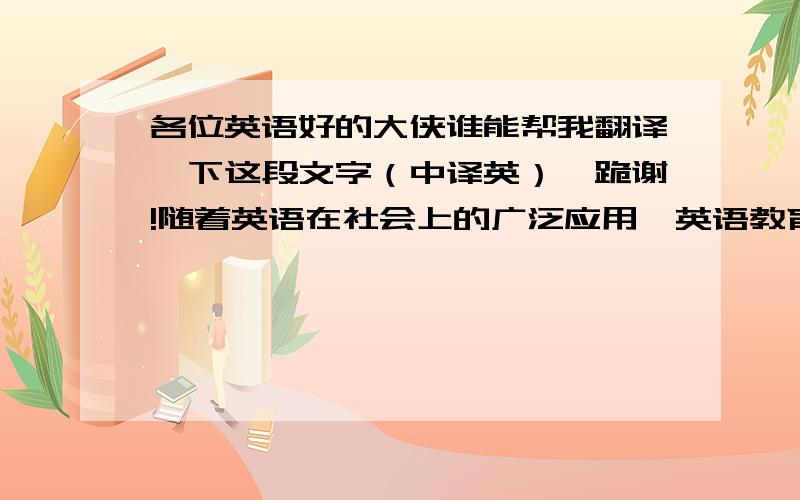 各位英语好的大侠谁能帮我翻译一下这段文字（中译英）、跪谢!随着英语在社会上的广泛应用,英语教育越来越出现低龄化的倾向.然而,长期以来,由于对幼儿心理不够了解,导致在英语教学中