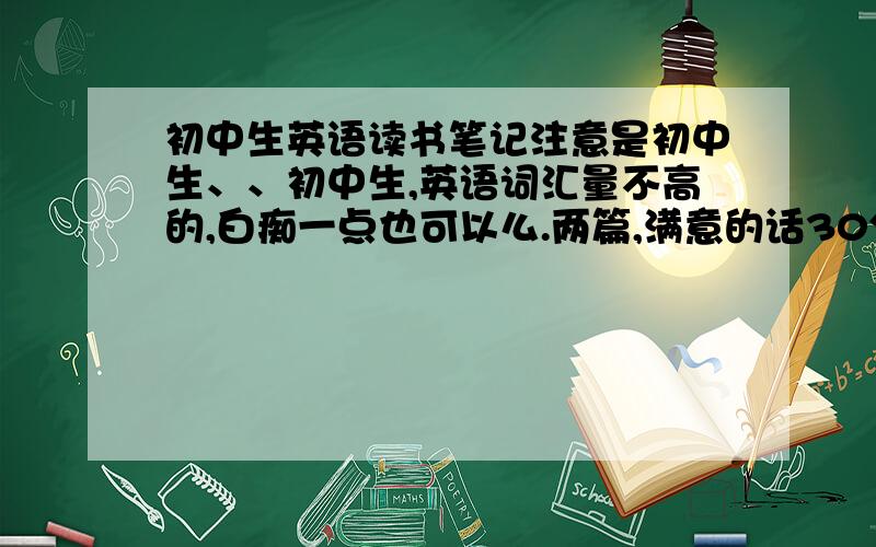 初中生英语读书笔记注意是初中生、、初中生,英语词汇量不高的,白痴一点也可以么.两篇,满意的话30分.读书笔记，那个书要是英文小说。