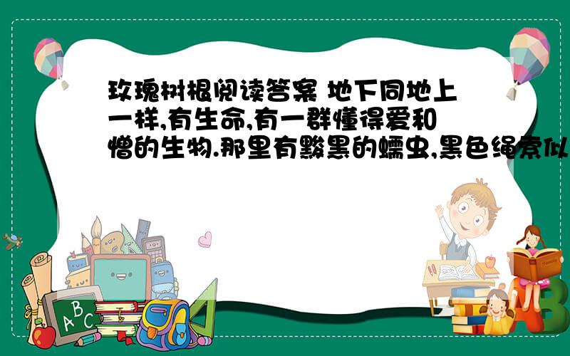 玫瑰树根阅读答案 地下同地上一样,有生命,有一群懂得爱和憎的生物.那里有黢黑的蠕虫,黑色绳索似的植物根,颤动的亚麻纤维似的地下水的细流.据说还有别的：身材比晚香玉高不了多少的土