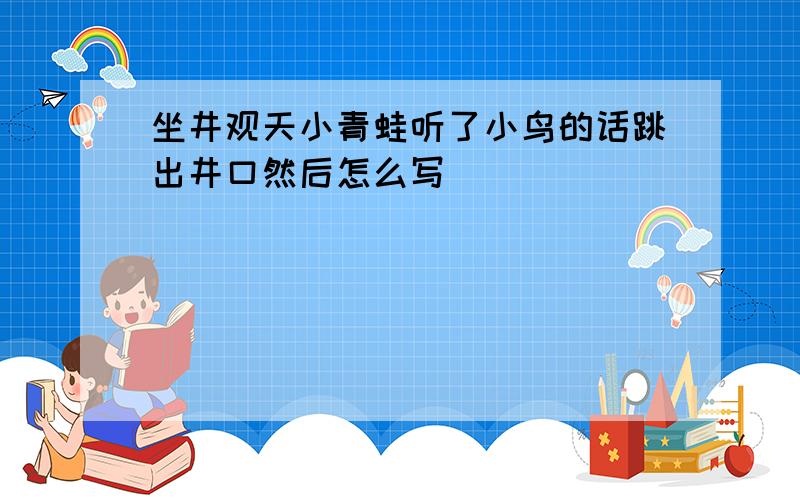 坐井观天小青蛙听了小鸟的话跳出井口然后怎么写