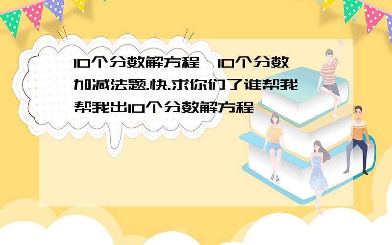 10个分数解方程,10个分数加减法题.快.求你们了谁帮我帮我出10个分数解方程