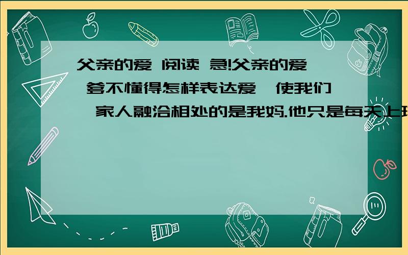 父亲的爱 阅读 急!父亲的爱 爹不懂得怎样表达爱,使我们一家人融洽相处的是我妈.他只是每天上班下班,而妈则把我做过的错事开列清单,然后由他来责骂我. 有一次我偷了一块糖果,他要我把