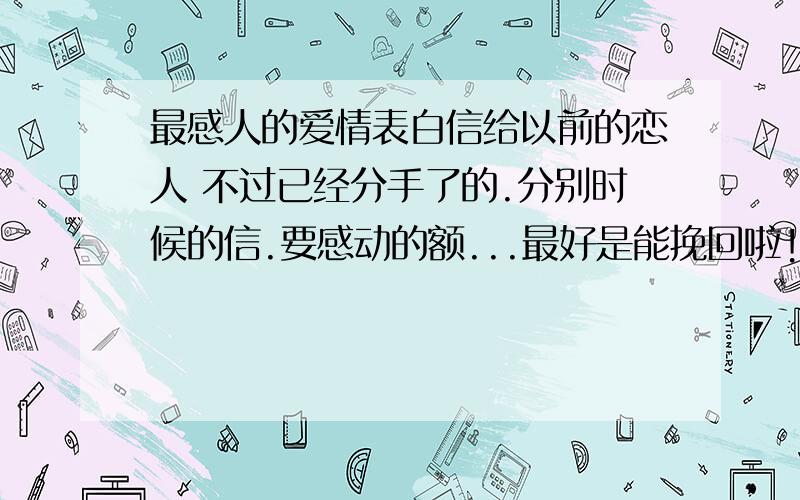 最感人的爱情表白信给以前的恋人 不过已经分手了的.分别时候的信.要感动的额...最好是能挽回啦!我想要的是：能令她记得我而已!各位GGJJ 帮帮小弟吧!我真的好舍不得她