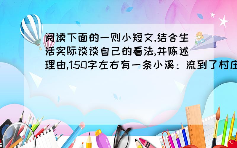 阅读下面的一则小短文,结合生活实际谈谈自己的看法,并陈述理由,150字左右有一条小溪：流到了村庄,同鱼结合成立了水产公司；流到了乡镇,同猪结合成立了注水公司；流到了城市,同药厂结